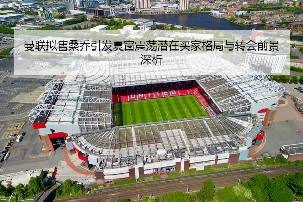 曼联拟售桑乔引发夏窗震荡潜在买家格局与转会前景深析