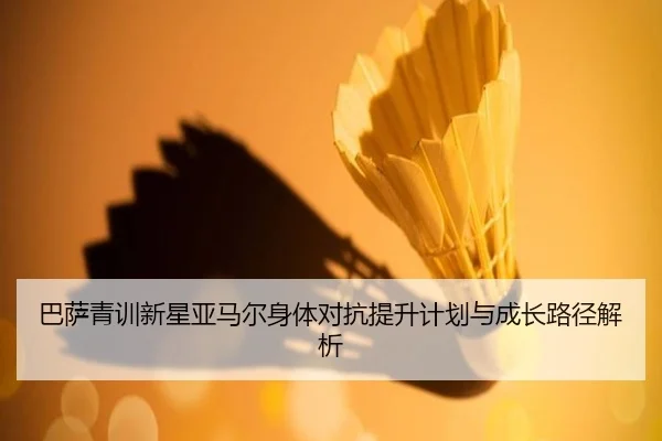 巴萨青训新星亚马尔身体对抗提升计划与成长路径解析