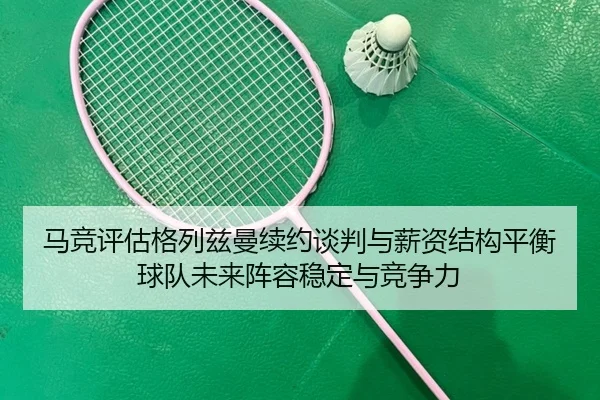 马竞评估格列兹曼续约谈判与薪资结构平衡球队未来阵容稳定与竞争力