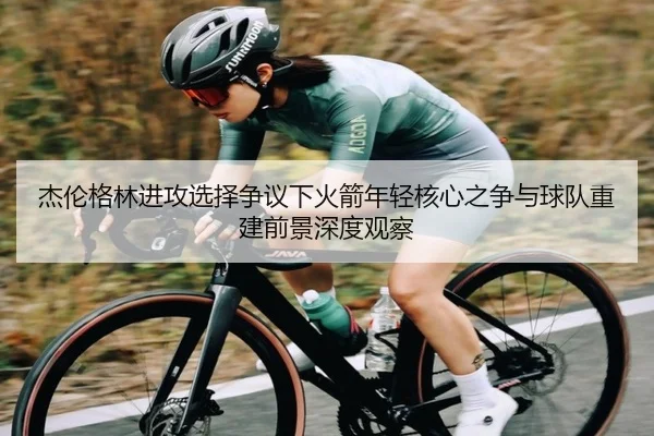 杰伦格林进攻选择争议下火箭年轻核心之争与球队重建前景深度观察