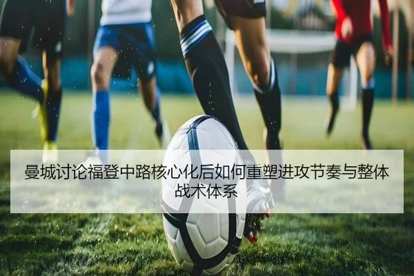 曼城讨论福登中路核心化后如何重塑进攻节奏与整体战术体系