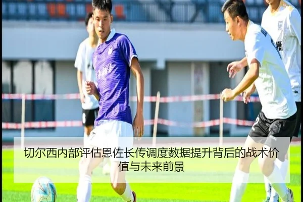 切尔西内部评估恩佐长传调度数据提升背后的战术价值与未来前景