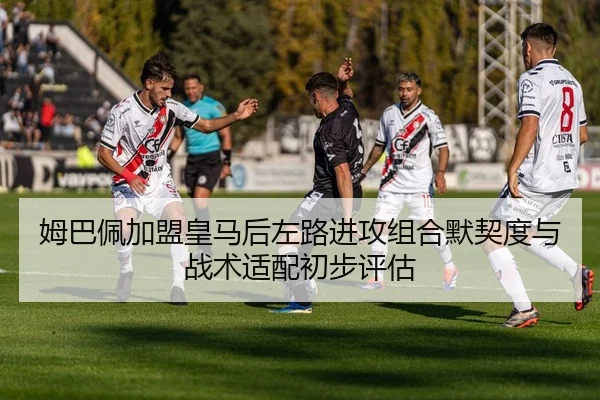 姆巴佩加盟皇马后左路进攻组合默契度与战术适配初步评估