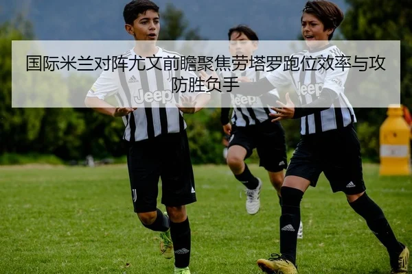 国际米兰对阵尤文前瞻聚焦劳塔罗跑位效率与攻防胜负手