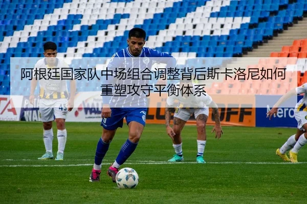 阿根廷国家队中场组合调整背后斯卡洛尼如何重塑攻守平衡体系