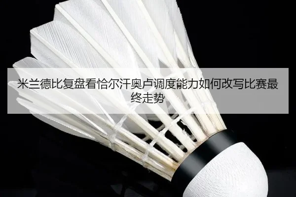 米兰德比复盘看恰尔汗奥卢调度能力如何改写比赛最终走势